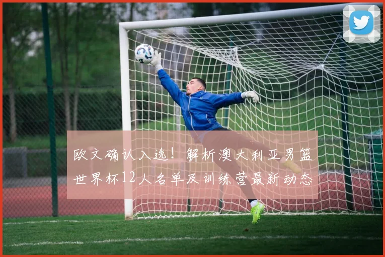 欧文确认入选！解析澳大利亚男篮世界杯12人名单及训练营最新动态