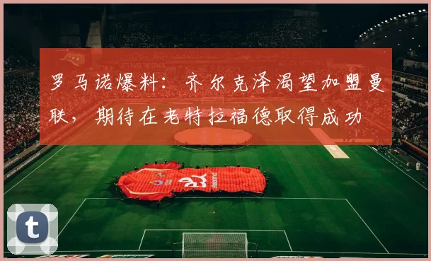 罗马诺爆料：齐尔克泽渴望加盟曼联，期待在老特拉福德取得成功