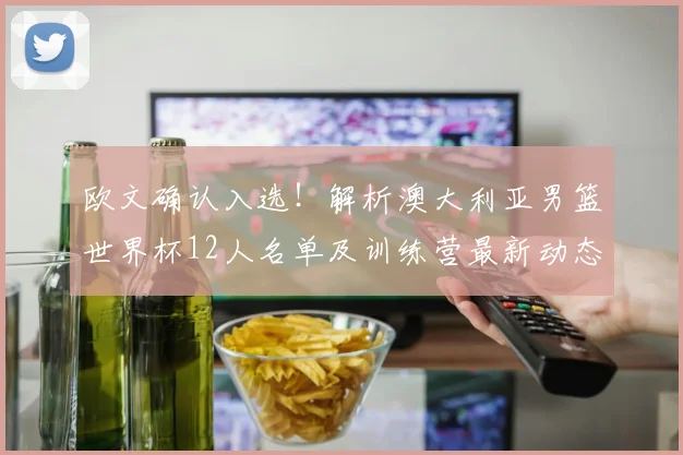 欧文确认入选！解析澳大利亚男篮世界杯12人名单及训练营最新动态