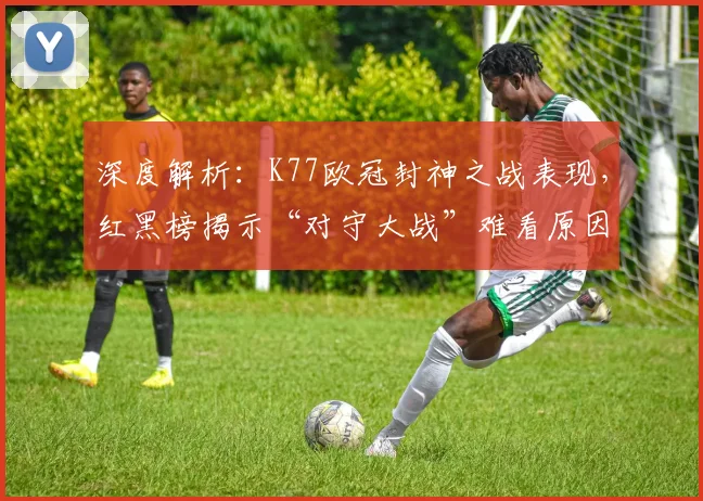 深度解析：K77欧冠封神之战表现，红黑榜揭示“对守大战”难看原因